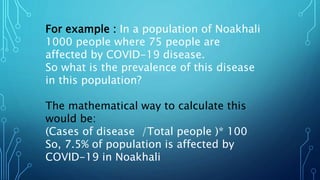 For example : In a population of Noakhali
1000 people where 75 people are
affected by COVID-19 disease.
So what is the prevalence of this disease
in this population?
The mathematical way to calculate this
would be:
(Cases of disease /Total people )* 100
So, 7.5% of population is affected by
COVID-19 in Noakhali
 