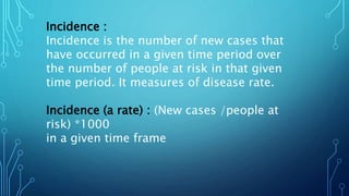 Incidence :
Incidence is the number of new cases that
have occurred in a given time period over
the number of people at risk in that given
time period. It measures of disease rate.
Incidence (a rate) : (New cases /people at
risk) *1000
in a given time frame
 