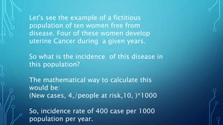 Let's see the example of a fictitious
population of ten women free from
disease. Four of these women develop
uterine Cancer during a given years.
So what is the incidence of this disease in
this population?
The mathematical way to calculate this
would be:
(New cases, 4,/people at risk,10, )*1000
So, incidence rate of 400 case per 1000
population per year.
 
