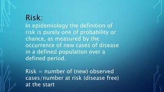 Risk:
In epidemiology the definition of
risk is purely one of probability or
chance, as measured by the
occurrence of new cases of disease
in a defined population over a
defined period.
Risk = number of (new) observed
cases/number at risk (disease free)
at the start
 