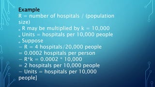 Example
R = number of hospitals / (population
size)
„ R may be multiplied by k = 10,000
„ Units = hospitals per 10,000 people
„ Suppose
− R = 4 hospitals/20,000 people
= 0.0002 hospitals per person
− R*k = 0.0002 * 10,000
= 2 hospitals per 10,000 people
− Units = hospitals per 10,000
people]
 