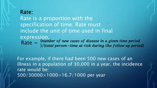 Rate:
Rate is a proportion with the
specification of time. Rate must
include the unit of time used in final
expression.
(𝑛𝑢𝑚𝑏𝑒𝑟 𝑜𝑓 𝑛𝑒𝑤 𝑐𝑎𝑠𝑒𝑠 𝑜𝑓 𝑑𝑖𝑠𝑒𝑎𝑠𝑒 𝑖𝑛 𝑎 𝑔𝑖𝑣𝑒𝑛 𝑡𝑖𝑚𝑒 𝑝𝑒𝑟𝑖𝑜𝑑
)/(𝑡𝑜𝑡𝑎𝑙 𝑝𝑒𝑟𝑠𝑜𝑛−𝑡𝑖𝑚𝑒 𝑎𝑡 𝑟𝑖𝑠𝑘 𝑑𝑢𝑟𝑖𝑛𝑔 𝑡ℎ𝑒 𝑓𝑜𝑙𝑙𝑜𝑤 𝑢𝑝 𝑝𝑒𝑟𝑖𝑜𝑑)
Rate =
For example, if there had been 500 new cases of an
illness in a population of 30,000 in a year, the incidence
rate would be:
500/30000×1000=16.7/1000 per year
 
