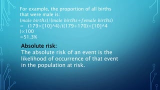 For example, the proportion of all births
that were male is:
(𝑚𝑎𝑙𝑒 𝑏𝑖𝑟𝑡ℎ𝑠)/(𝑚𝑎𝑙𝑒 𝑏𝑖𝑟𝑡ℎ𝑠+𝑓𝑒𝑚𝑎𝑙𝑒 𝑏𝑖𝑟𝑡ℎ𝑠)
= (179×〖10〗^4)/((179+170)×〖10〗^4
)×100
=51.3%
Absolute risk:
The absolute risk of an event is the
likelihood of occurrence of that event
in the population at risk.
 