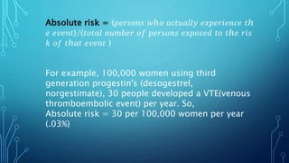 Absolute risk = (𝑝𝑒𝑟𝑠𝑜𝑛𝑠 𝑤ℎ𝑜 𝑎𝑐𝑡𝑢𝑎𝑙𝑙𝑦 𝑒𝑥𝑝𝑒𝑟𝑖𝑒𝑛𝑐𝑒 𝑡ℎ
𝑒 𝑒𝑣𝑒𝑛𝑡)/(𝑡𝑜𝑡𝑎𝑙 𝑛𝑢𝑚𝑏𝑒𝑟 𝑜𝑓 𝑝𝑒𝑟𝑠𝑜𝑛𝑠 𝑒𝑥𝑝𝑜𝑠𝑒𝑑 𝑡𝑜 𝑡ℎ𝑒 𝑟𝑖𝑠
𝑘 𝑜𝑓 𝑡ℎ𝑎𝑡 𝑒𝑣𝑒𝑛𝑡 )
For example, 100,000 women using third
generation progestin's (desogestrel,
norgestimate), 30 people developed a VTE(venous
thromboembolic event) per year. So,
Absolute risk = 30 per 100,000 women per year
(.03%)
 