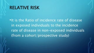 RELATIVE RISK
•It is the Ratio of incidence rate of disease
in exposed individuals to the incidence
rate of disease in non-exposed individuals
(from a cohort/prospective study)
 