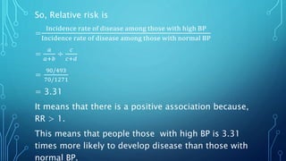 So, Relative risk is
=
Incidence rate of disease among those with high BP
Incidence rate of disease among those with normal BP
=
𝑎
𝑎+𝑏
÷
𝑐
𝑐+𝑑
=
90/493
70/1271
= 3.31
It means that there is a positive association because,
RR > 1.
This means that people those with high BP is 3.31
times more likely to develop disease than those with
normal BP.
 