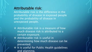 Attributable risk:
Attributable risk is the difference in the
probability of disease in exposed people
and the probability of disease in
unexposed people.
 Attributable risk is a measure of how
much disease risk is attributed to a
certain exposure.
 Attributable risk is useful in
determining how much disease can be
prevented.
 It is useful for Public Health guidelines
and planning.
 