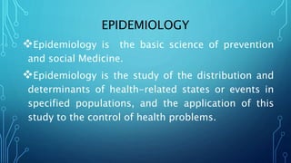 EPIDEMIOLOGY
Epidemiology is the basic science of prevention
and social Medicine.
Epidemiology is the study of the distribution and
determinants of health-related states or events in
specified populations, and the application of this
study to the control of health problems.
 