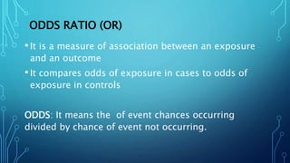ODDS RATIO (OR)
•It is a measure of association between an exposure
and an outcome
•It compares odds of exposure in cases to odds of
exposure in controls
ODDS: It means the of event chances occurring
divided by chance of event not occurring.
 