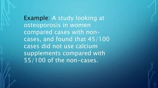Example: A study looking at
osteoporosis in women
compared cases with non-
cases, and found that 45/100
cases did not use calcium
supplements compared with
55/100 of the non-cases.
 