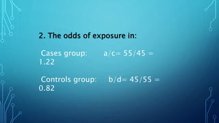 2. The odds of exposure in:
Cases group: a/c= 55/45 =
1.22
Controls group: b/d= 45/55 =
0.82
 