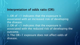 Interpretation of odds ratio (OR):
1. OR of >1 indicates that the exposure is
associated with an increased risk of developing
the disease.
2. OR of <1 indicates that the exposure is
associated with the reduced risk of developing the
outcome.
3. The OR=1 exposure does not affect odds of
disease.
 