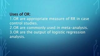 Uses of OR:
1.OR are appropriate measure of RR in case
control studies.
2.OR are commonly used in meta-analysis.
3.OR are the output of logistic regression
analysis.
 