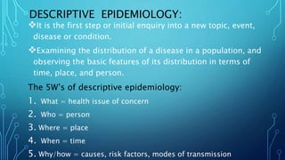 DESCRIPTIVE EPIDEMIOLOGY:
It is the first step or initial enquiry into a new topic, event,
disease or condition.
Examining the distribution of a disease in a population, and
observing the basic features of its distribution in terms of
time, place, and person.
The 5W’s of descriptive epidemiology:
1. What = health issue of concern
2. Who = person
3. Where = place
4. When = time
5. Why/how = causes, risk factors, modes of transmission
 