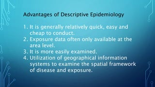 Advantages of Descriptive Epidemiology
1. It is generally relatively quick, easy and
cheap to conduct.
2. Exposure data often only available at the
area level.
3. It is more easily examined.
4. Utilization of geographical information
systems to examine the spatial framework
of disease and exposure.
 