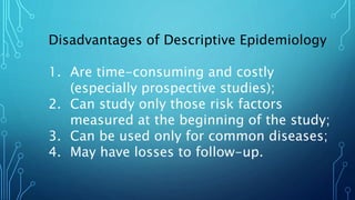 Disadvantages of Descriptive Epidemiology
1. Are time-consuming and costly
(especially prospective studies);
2. Can study only those risk factors
measured at the beginning of the study;
3. Can be used only for common diseases;
4. May have losses to follow-up.
 