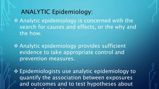 ANALYTIC Epidemiology:
 Analytic epidemiology is concerned with the
search for causes and effects, or the why and
the how.
 Analytic epidemiology provides sufficient
evidence to take appropriate control and
prevention measures.
 Epidemiologists use analytic epidemiology to
quantify the association between exposures
and outcomes and to test hypotheses about
 