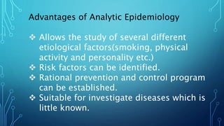 Advantages of Analytic Epidemiology
 Allows the study of several different
etiological factors(smoking, physical
activity and personality etc.)
 Risk factors can be identified.
 Rational prevention and control program
can be established.
 Suitable for investigate diseases which is
little known.
 