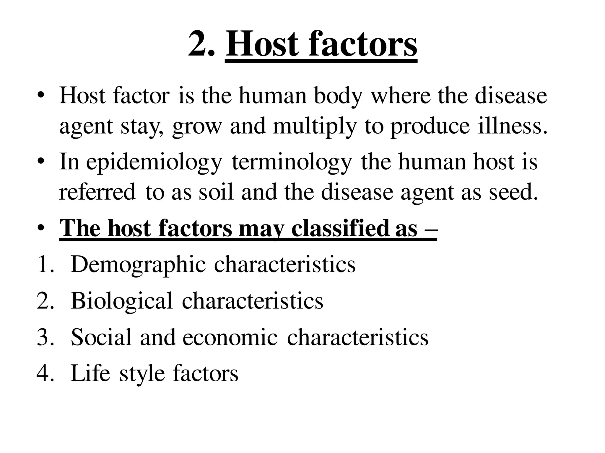 2. Host factors
• Host factor is the human body where the disease
agent stay, grow and multiply to produce illness.
• In epidemiology terminology the human host is
referred to as soil and the disease agent as seed.
• The host factors may classified as –
1. Demographic characteristics
2. Biological characteristics
3. Social and economic characteristics
4. Life style factors
 