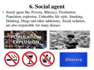 6. Social agent
• Social agent like Poverty, Illiteracy, Prostitution
Population explosion, Unhealthy life style, Smoking,
Drinking, Drugs and other addictions, Social isolation,
are also responsible for many disease.
 