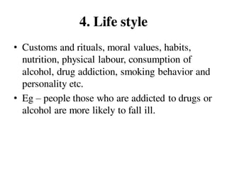 4. Life style
• Customs and rituals, moral values, habits,
nutrition, physical labour, consumption of
alcohol, drug addiction, smoking behavior and
personality etc.
• Eg – people those who are addicted to drugs or
alcohol are more likely to fall ill.
 