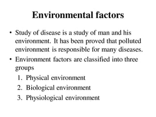 Environmental factors
• Study of disease is a study of man and his
environment. It has been proved that polluted
environment is responsible for many diseases.
• Environment factors are classified into three
groups
1. Physical environment
2. Biological environment
3. Physiological environment
 