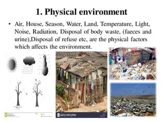 1. Physical environment
• Air, House, Season, Water, Land, Temperature, Light,
Noise, Radiation, Disposal of body waste, (faeces and
urine),Disposal of refuse etc, are the physical factors
which affects the environment.
 