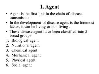 1. Agent
• Agent is the first link in the chain of disease
transmission.
• In the development of disease agent is the foremost
factor, it can be living or non living .
• These disease agent have been classified into 5
broad groups
1. Biological agent
2. Nutritional agent
3. Chemical agent
4. Mechanical agent
5. Physical agent
6. Social agent
 