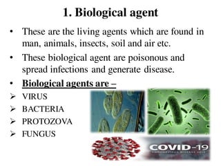 1. Biological agent
• These are the living agents which are found in
man, animals, insects, soil and air etc.
• These biological agent are poisonous and
spread infections and generate disease.
• Biological agents are –
 VIRUS
 BACTERIA
 PROTOZOVA
 FUNGUS
 