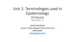 Unit 2: Terminologies used in
Epidemiology
(4 Hours)
Draft Version 1.1
Upendra Raj Dhakal
Lecturer: Valley College of Technical Sciences
9849110689
urdhakal@gmail.com
 