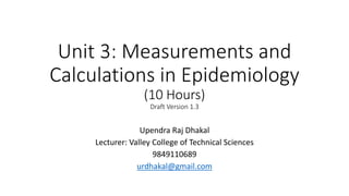 Unit 3: Measurements and
Calculations in Epidemiology
(10 Hours)
Draft Version 1.3
Upendra Raj Dhakal
Lecturer: Valley College of Technical Sciences
9849110689
urdhakal@gmail.com
 