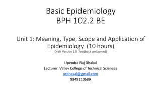 Basic Epidemiology
BPH 102.2 BE
Unit 1: Meaning, Type, Scope and Application of
Epidemiology (10 hours)
Draft Version 1.5 (feedback welcomed)
Upendra Raj Dhakal
Lecturer: Valley College of Technical Sciences
urdhakal@gmail.com
9849110689
 