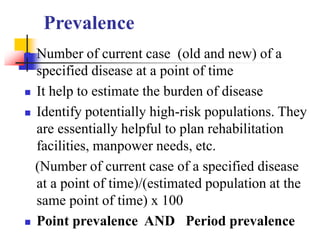Prevalence
 Number of current case (old and new) of a
specified disease at a point of time
 It help to estimate the burden of disease
 Identify potentially high-risk populations. They
are essentially helpful to plan rehabilitation
facilities, manpower needs, etc.
(Number of current case of a specified disease
at a point of time)/(estimated population at the
same point of time) x 100
 Point prevalence AND Period prevalence
 