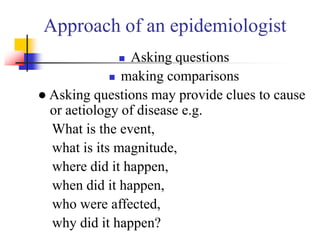 Approach of an epidemiologist
 Asking questions
 making comparisons
● Asking questions may provide clues to cause
or aetiology of disease e.g.
What is the event,
what is its magnitude,
where did it happen,
when did it happen,
who were affected,
why did it happen?
 