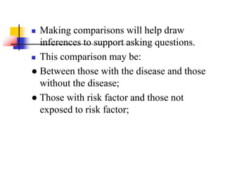  Making comparisons will help draw
inferences to support asking questions.
 This comparison may be:
● Between those with the disease and those
without the disease;
● Those with risk factor and those not
exposed to risk factor;
 