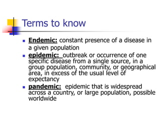 Terms to know
 Endemic: constant presence of a disease in
a given population
 epidemic: outbreak or occurrence of one
specific disease from a single source, in a
group population, community, or geographical
area, in excess of the usual level of
expectancy
 pandemic: epidemic that is widespread
across a country, or large population, possible
worldwide
 