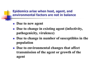 Epidemics arise when host, agent, and
environmental factors are not in balance
 Due to new agent
 Due to change in existing agent (infectivity,
pathogenicity, virulence)
 Due to change in number of susceptibles in the
population
 Due to environmental changes that affect
transmission of the agent or growth of the
agent
 
