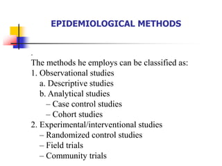 EPIDEMIOLOGICAL METHODS
.
The methods he employs can be classified as:
1. Observational studies
a. Descriptive studies
b. Analytical studies
– Case control studies
– Cohort studies
2. Experimental/interventional studies
– Randomized control studies
– Field trials
– Community trials
 