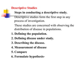 Descriptive Studies
Steps in conducting a descriptive study.
Descriptive studies form the first step in any
process of investigation.
These studies are concerned with observing the
distribution of disease in populations.
1. Defining the population.
2. Defining disease under study.
3. Describing the disease.
4. Measurement of disease
5. Compare
6. Formulate hypothesis-
 