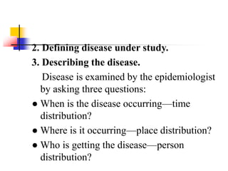 2. Defining disease under study.
3. Describing the disease.
Disease is examined by the epidemiologist
by asking three questions:
● When is the disease occurring—time
distribution?
● Where is it occurring—place distribution?
● Who is getting the disease—person
distribution?
 