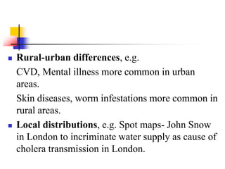  Rural-urban differences, e.g.
CVD, Mental illness more common in urban
areas.
Skin diseases, worm infestations more common in
rural areas.
 Local distributions, e.g. Spot maps- John Snow
in London to incriminate water supply as cause of
cholera transmission in London.
 