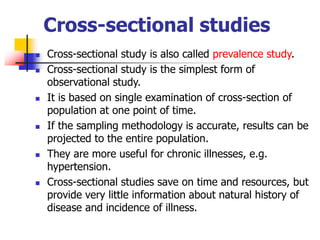 Cross-sectional studies
 Cross-sectional study is also called prevalence study.
 Cross-sectional study is the simplest form of
observational study.
 It is based on single examination of cross-section of
population at one point of time.
 If the sampling methodology is accurate, results can be
projected to the entire population.
 They are more useful for chronic illnesses, e.g.
hypertension.
 Cross-sectional studies save on time and resources, but
provide very little information about natural history of
disease and incidence of illness.
 