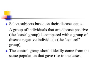  Select subjects based on their disease status.
A group of individuals that are disease positive
(the "case" group) is compared with a group of
disease negative individuals (the "control"
group).
 The control group should ideally come from the
same population that gave rise to the cases.
 