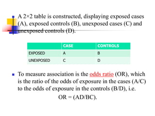  A 2×2 table is constructed, displaying exposed cases
(A), exposed controls (B), unexposed cases (C) and
unexposed controls (D).
 To measure association is the odds ratio (OR), which
is the ratio of the odds of exposure in the cases (A/C)
to the odds of exposure in the controls (B/D), i.e.
OR = (AD/BC).
CASE CONTROLS
EXPOSED A B
UNEXPOSED C D
 