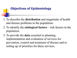 Objectives of Epidemiology
1. To describe the distribution and magnitude of health
and disease problems in the population.
2. To identify the etiological factors – risk factors in the
population.
3. To provide the data essential to planning,
implementation and evaluation of services for
prevention, control and treatment of disease and to
setting up of priorities for these services.
 