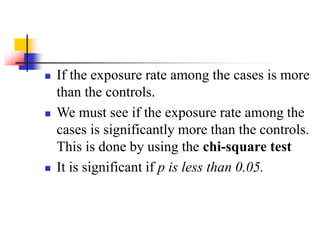  If the exposure rate among the cases is more
than the controls.
 We must see if the exposure rate among the
cases is significantly more than the controls.
This is done by using the chi-square test
 It is significant if p is less than 0.05.
 