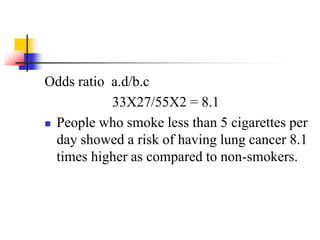 Odds ratio a.d/b.c
33X27/55X2 = 8.1
 People who smoke less than 5 cigarettes per
day showed a risk of having lung cancer 8.1
times higher as compared to non-smokers.
 