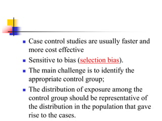  Case control studies are usually faster and
more cost effective
 Sensitive to bias (selection bias).
 The main challenge is to identify the
appropriate control group;
 The distribution of exposure among the
control group should be representative of
the distribution in the population that gave
rise to the cases.
 