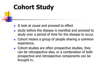 Cohort Study
 It look at cause and proceed to effect
 study before the disease is manifest and proceed to
study over a period of time for the disease to occur.
 Cohort means a group of people sharing a common
experience.
 Cohort studies are often prospective studies, they
can be retrospective also, or a combination of both
prospective and retrospective components can be
brought in.
 