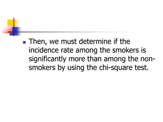  Then, we must determine if the
incidence rate among the smokers is
significantly more than among the non-
smokers by using the chi-square test.
 